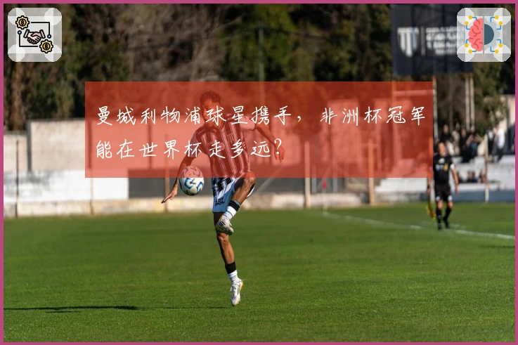 曼城利物浦球星携手，非洲杯冠军能在世界杯走多远？